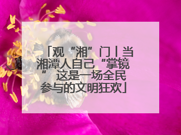 观“湘”门丨当湘潭人自己“掌镜” 这是一场全民参与的文明狂欢