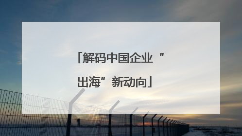 解码中国企业“出海”新动向