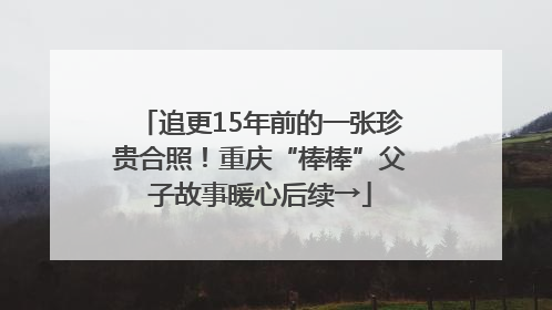 追更15年前的一张珍贵合照！重庆“棒棒”父子故事暖心后续→