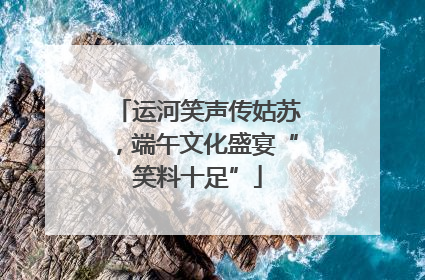 运河笑声传姑苏，端午文化盛宴“笑料十足”
