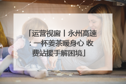 运营视窗丨永州高速：一杯姜茶暖身心 收费站援手解困境