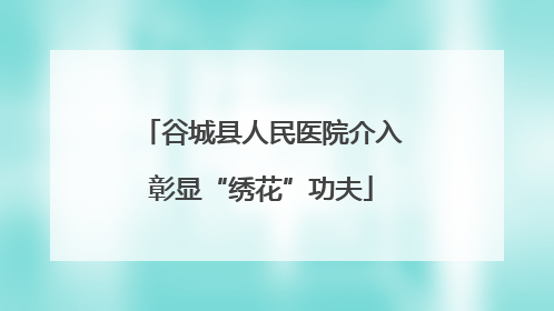 谷城县人民医院介入彰显“绣花”功夫