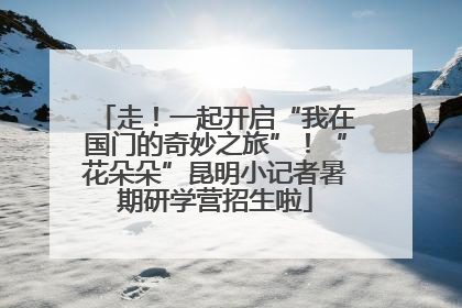 走！一起开启“我在国门的奇妙之旅”！“花朵朵”昆明小记者暑期研学营招生啦