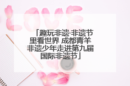 趣玩非遗·非遗节里看世界 成都青羊非遗少年走进第九届国际非遗节