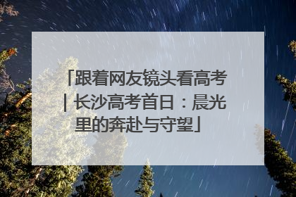 跟着网友镜头看高考｜长沙高考首日：晨光里的奔赴与守望