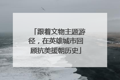 跟着文物主题游径，在英雄城市回顾抗美援朝历史