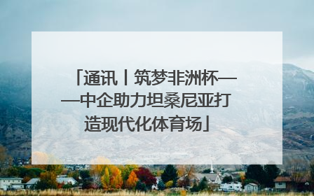 通讯丨筑梦非洲杯——中企助力坦桑尼亚打造现代化体育场