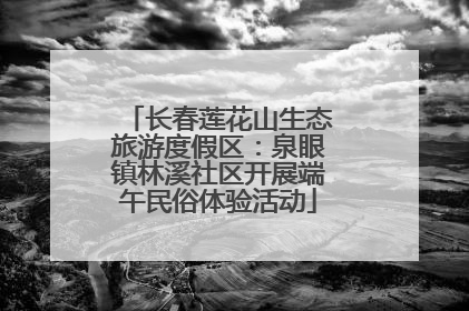 长春莲花山生态旅游度假区：泉眼镇林溪社区开展端午民俗体验活动