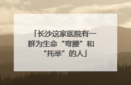 长沙这家医院有一群为生命“弯腰”和“托举”的人