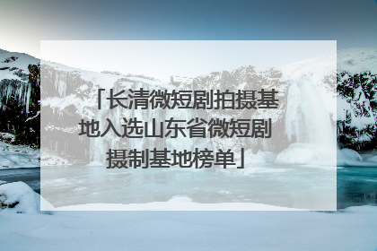 长清微短剧拍摄基地入选山东省微短剧摄制基地榜单