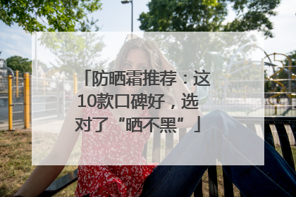 防晒霜推荐：这10款口碑好，选对了“晒不黑”