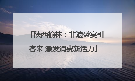 陕西榆林：非遗盛宴引客来 激发消费新活力