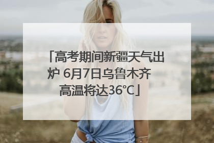 高考期间新疆天气出炉 6月7日乌鲁木齐高温将达36℃