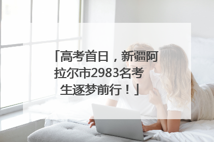 高考首日，新疆阿拉尔市2983名考生逐梦前行！