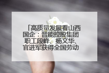 高质量发展看山西国企：晋能控股集团职工段峰、杨文华、官进军获得全国劳动模范荣誉称号