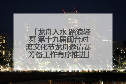 龙舟入水 踏浪轻舞 第十九届闽台对渡文化节龙舟邀请赛筹备工作有序推进