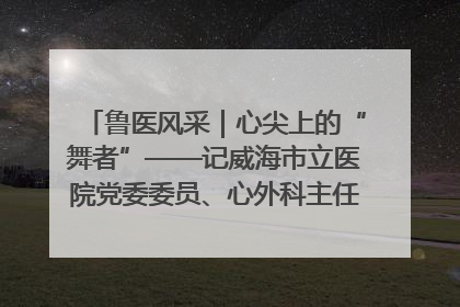 鲁医风采｜心尖上的“舞者”——记威海市立医院党委委员、心外科主任、主任医师景昊
