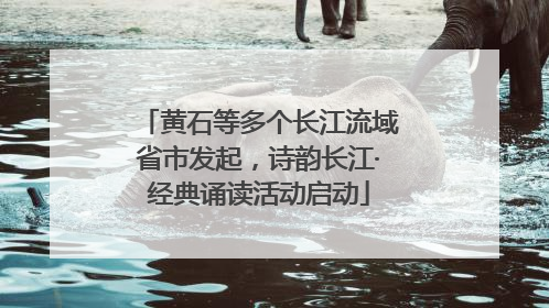 黄石等多个长江流域省市发起，诗韵长江·经典诵读活动启动