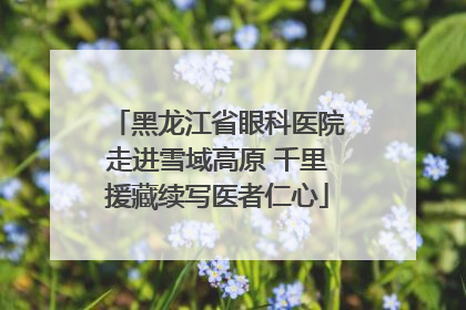 黑龙江省眼科医院走进雪域高原 千里援藏续写医者仁心