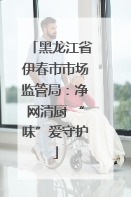 黑龙江省伊春市市场监管局：净网清厨 “味”爱守护