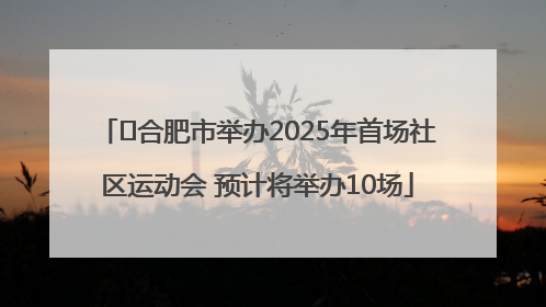 ﻿合肥市举办2025年首场社区运动会 预计将举办10场
