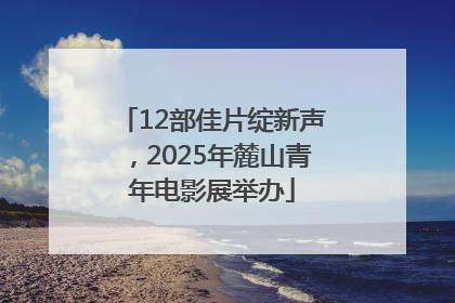 12部佳片绽新声，2025年麓山青年电影展举办