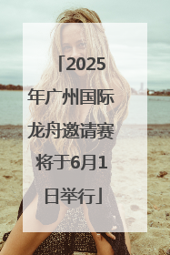 2025年广州国际龙舟邀请赛将于6月1日举行