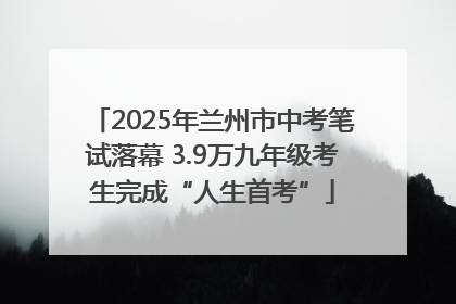 2025年兰州市中考笔试落幕 3.9万九年级考生完成“人生首考”