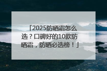 2025防晒霜怎么选？口碑好的10款防晒霜，防晒必选榜！