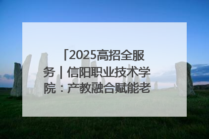 2025高招全服务｜信阳职业技术学院：产教融合赋能老区高质量发展