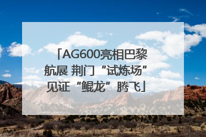 AG600亮相巴黎航展 荆门“试炼场”见证“鲲龙”腾飞