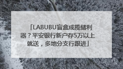 LABUBU盲盒成揽储利器？平安银行新户存5万以上就送，多地分支行跟进